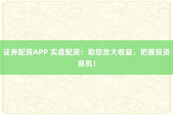 证券配资APP 实盘配资：助您放大收益，把握投资良机！