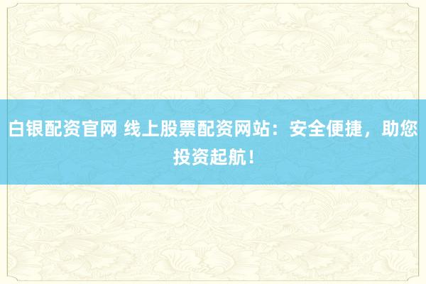 白银配资官网 线上股票配资网站：安全便捷，助您投资起航！