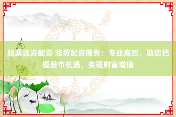 股票融资配资 潍坊配资服务：专业高效，助您把握股市机遇，实现财富增值