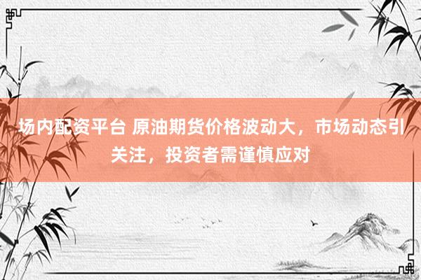 场内配资平台 原油期货价格波动大，市场动态引关注，投资者需谨慎应对