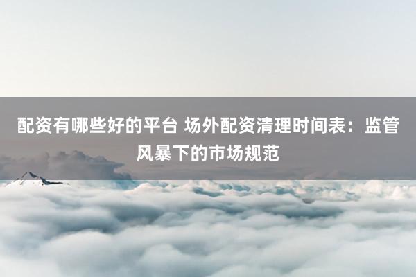 配资有哪些好的平台 场外配资清理时间表：监管风暴下的市场规范