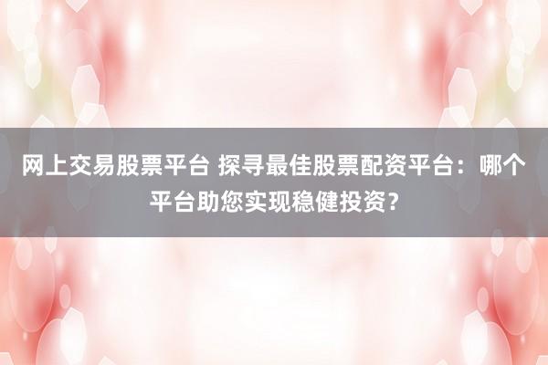 网上交易股票平台 探寻最佳股票配资平台：哪个平台助您实现稳健投资？