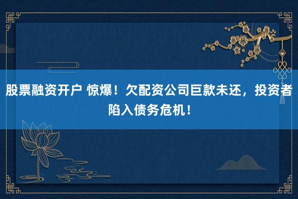股票融资开户 惊爆！欠配资公司巨款未还，投资者陷入债务危机！