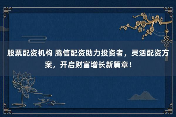 股票配资机构 腾信配资助力投资者，灵活配资方案，开启财富增长新篇章！