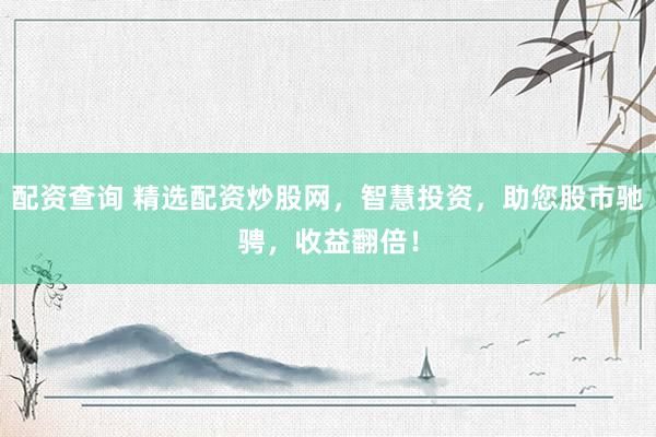 配资查询 精选配资炒股网，智慧投资，助您股市驰骋，收益翻倍！