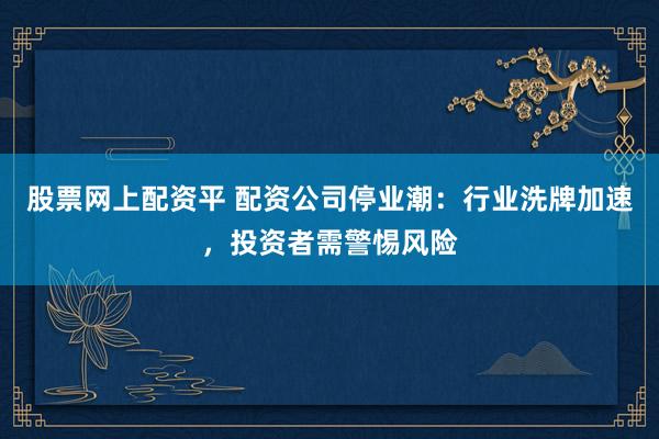 股票网上配资平 配资公司停业潮：行业洗牌加速，投资者需警惕风险
