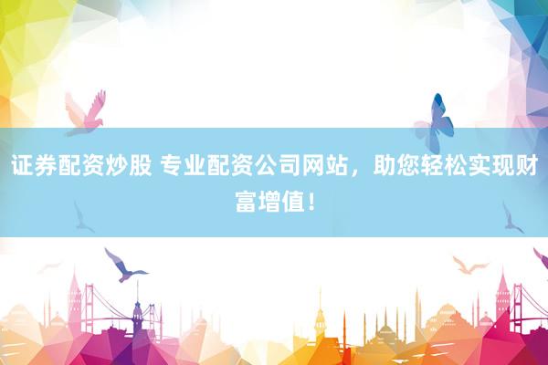 证券配资炒股 专业配资公司网站，助您轻松实现财富增值！