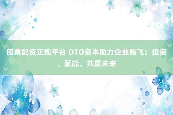 股票配资正规平台 OTO资本助力企业腾飞：投资、赋能、共赢未来