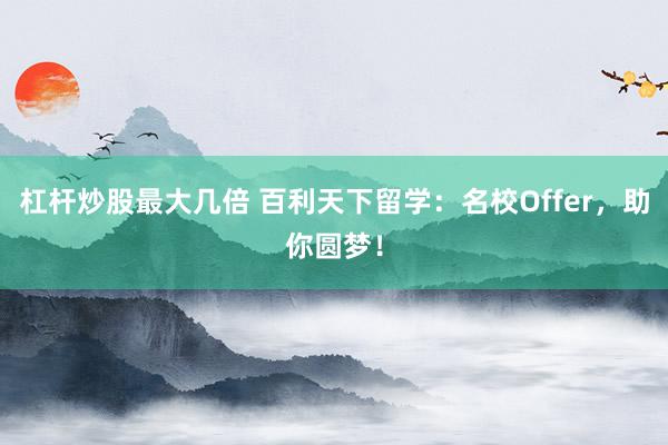 杠杆炒股最大几倍 百利天下留学：名校Offer，助你圆梦！