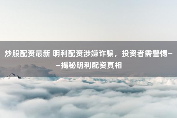 炒股配资最新 明利配资涉嫌诈骗，投资者需警惕——揭秘明利配资真相