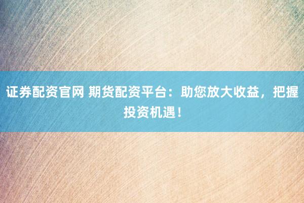 证券配资官网 期货配资平台：助您放大收益，把握投资机遇！