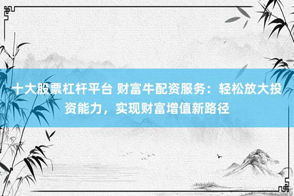 十大股票杠杆平台 财富牛配资服务：轻松放大投资能力，实现财富增值新路径