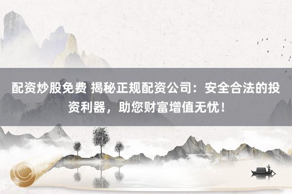 配资炒股免费 揭秘正规配资公司：安全合法的投资利器，助您财富增值无忧！