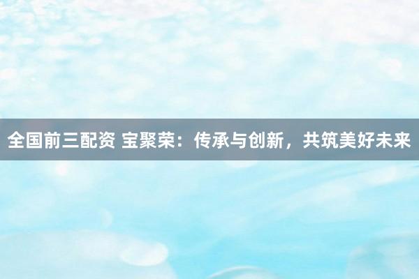 全国前三配资 宝聚荣：传承与创新，共筑美好未来