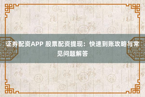证券配资APP 股票配资提现：快速到账攻略与常见问题解答