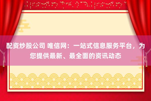 配资炒股公司 唯信网：一站式信息服务平台，为您提供最新、最全面的资讯动态