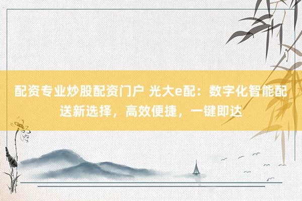 配资专业炒股配资门户 光大e配：数字化智能配送新选择，高效便捷，一键即达