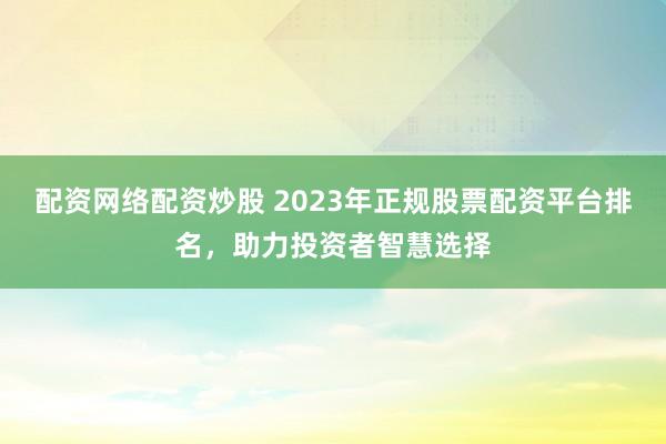 配资网络配资炒股 2023年正规股票配资平台排名，助力投资者智慧选择