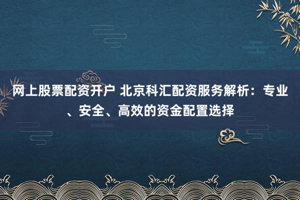 网上股票配资开户 北京科汇配资服务解析：专业、安全、高效的资金配置选择