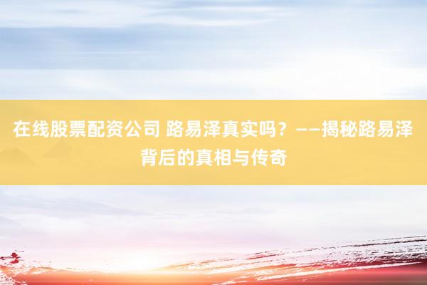 在线股票配资公司 路易泽真实吗？——揭秘路易泽背后的真相与传奇