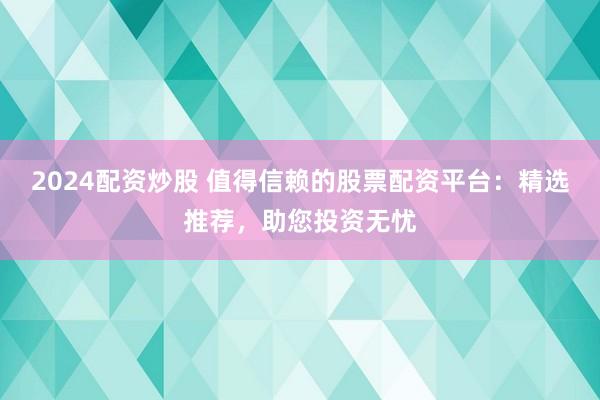 2024配资炒股 值得信赖的股票配资平台：精选推荐，助您投资无忧