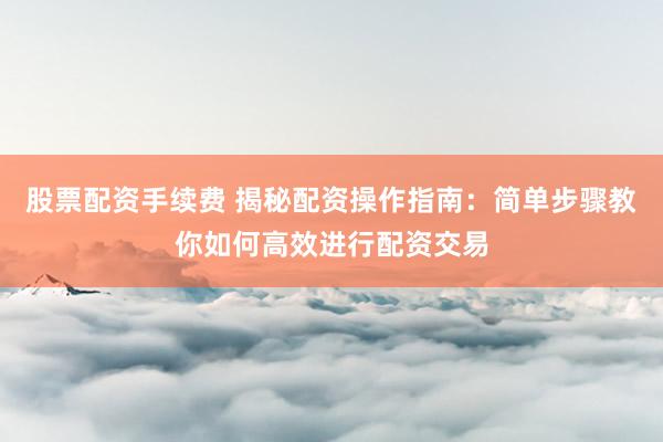 股票配资手续费 揭秘配资操作指南：简单步骤教你如何高效进行配资交易