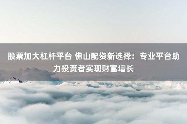 股票加大杠杆平台 佛山配资新选择：专业平台助力投资者实现财富增长