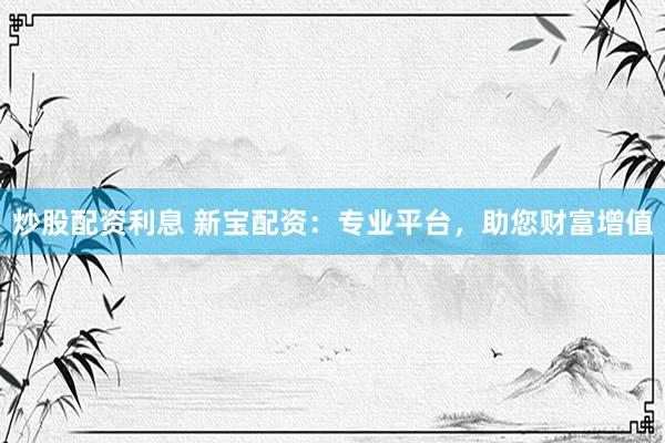 炒股配资利息 新宝配资：专业平台，助您财富增值