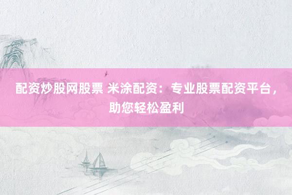 配资炒股网股票 米涂配资：专业股票配资平台，助您轻松盈利