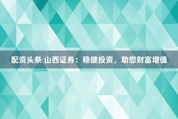 配资头条 山西证券：稳健投资，助您财富增值