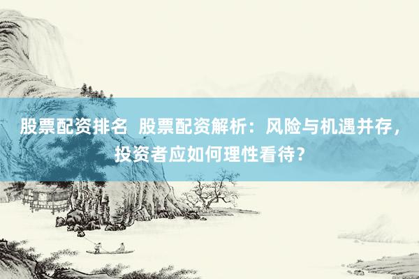 股票配资排名  股票配资解析：风险与机遇并存，投资者应如何理性看待？