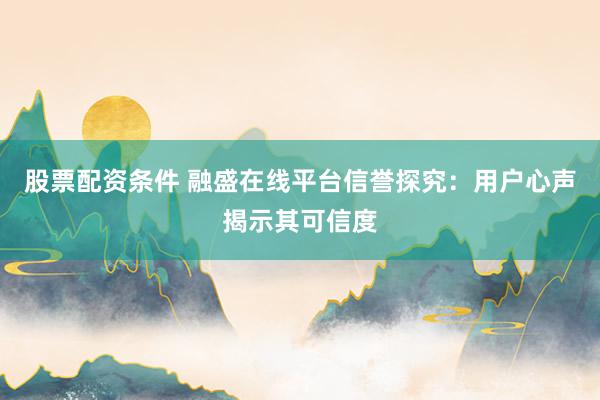 股票配资条件 融盛在线平台信誉探究：用户心声揭示其可信度