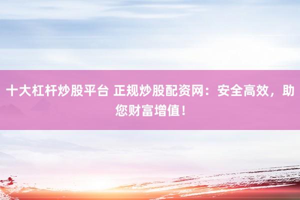 十大杠杆炒股平台 正规炒股配资网：安全高效，助您财富增值！
