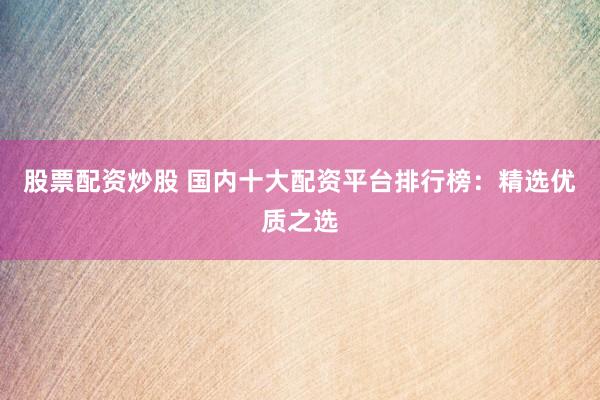 股票配资炒股 国内十大配资平台排行榜：精选优质之选