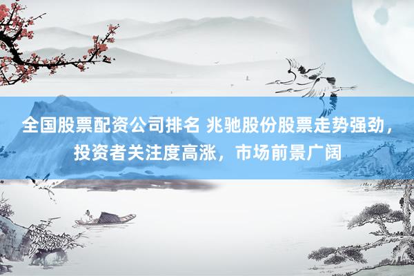 全国股票配资公司排名 兆驰股份股票走势强劲，投资者关注度高涨，市场前景广阔