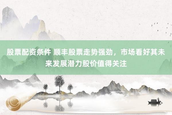股票配资条件 顺丰股票走势强劲，市场看好其未来发展潜力股价值得关注