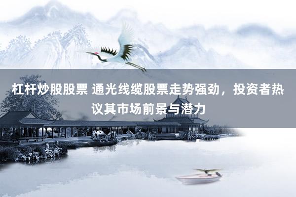 杠杆炒股股票 通光线缆股票走势强劲，投资者热议其市场前景与潜力