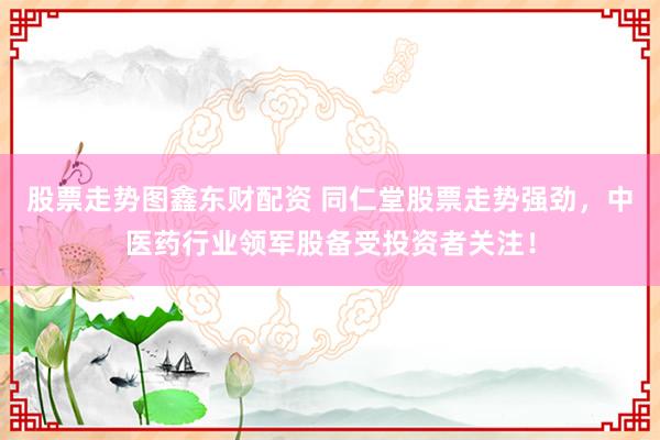 股票走势图鑫东财配资 同仁堂股票走势强劲，中医药行业领军股备受投资者关注！
