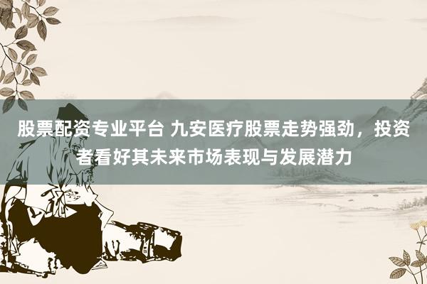 股票配资专业平台 九安医疗股票走势强劲，投资者看好其未来市场表现与发展潜力