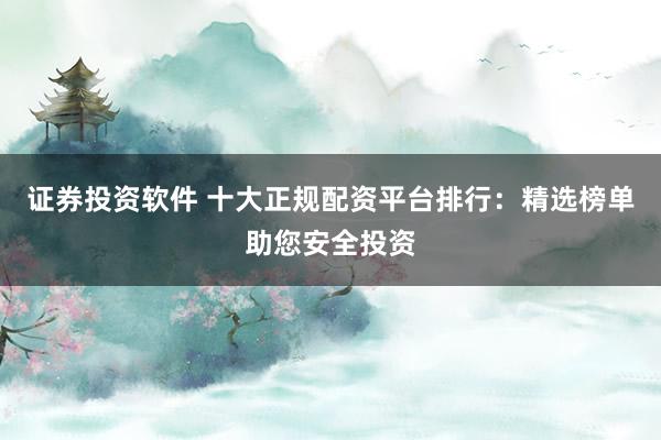 证券投资软件 十大正规配资平台排行：精选榜单助您安全投资