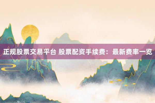 正规股票交易平台 股票配资手续费：最新费率一览