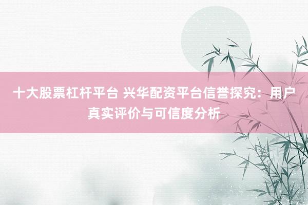 十大股票杠杆平台 兴华配资平台信誉探究：用户真实评价与可信度分析