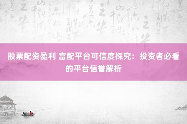 股票配资盈利 富配平台可信度探究：投资者必看的平台信誉解析