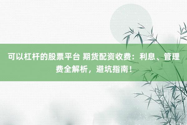 可以杠杆的股票平台 期货配资收费：利息、管理费全解析，避坑指南！