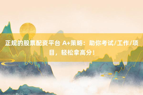 正规的股票配资平台 A+策略：助你考试/工作/项目，轻松拿高分！