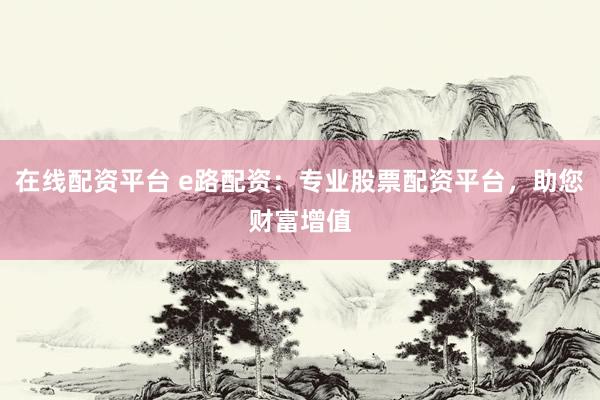 在线配资平台 e路配资：专业股票配资平台，助您财富增值