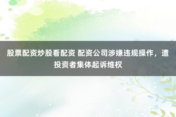 股票配资炒股看配资 配资公司涉嫌违规操作，遭投资者集体起诉维权