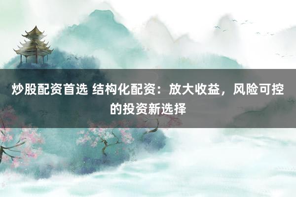 炒股配资首选 结构化配资：放大收益，风险可控的投资新选择