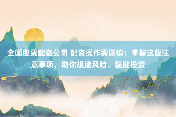 全国股票配资公司 配资操作需谨慎：掌握这些注意事项，助你规避风险、稳健投资