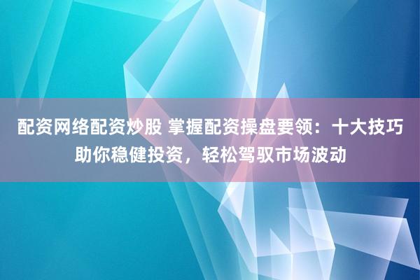 配资网络配资炒股 掌握配资操盘要领：十大技巧助你稳健投资，轻松驾驭市场波动